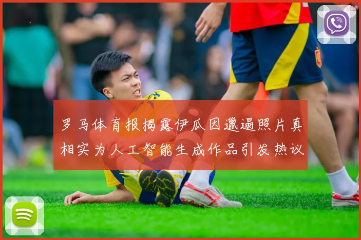 罗马体育报揭露伊瓜因邋遢照片真相实为人工智能生成作品引发热议