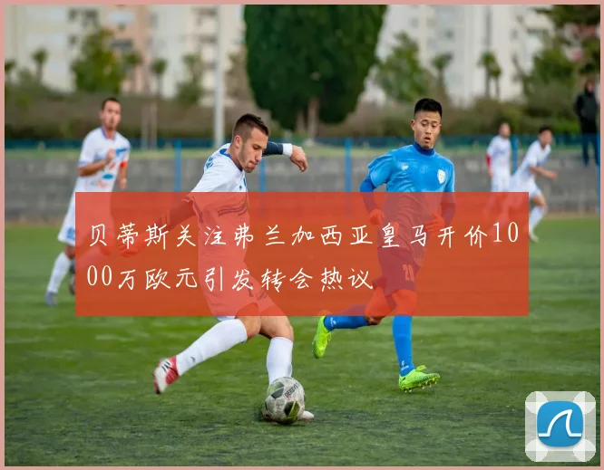 贝蒂斯关注弗兰加西亚皇马开价1000万欧元引发转会热议