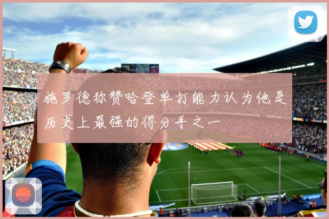 施罗德称赞哈登单打能力认为他是历史上最强的得分手之一