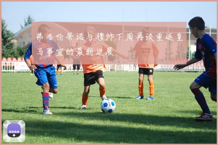 弗洛伦蒂诺与穆帅下周再谈重返皇马事宜的最新进展