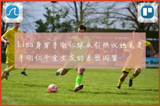 Lisa身穿李刚仁球衣引热议她竟是李刚仁千金女友的亲密闺蜜