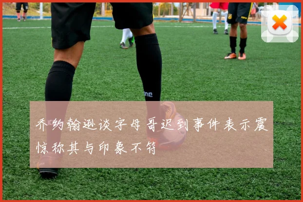 乔约翰逊谈字母哥迟到事件表示震惊称其与印象不符