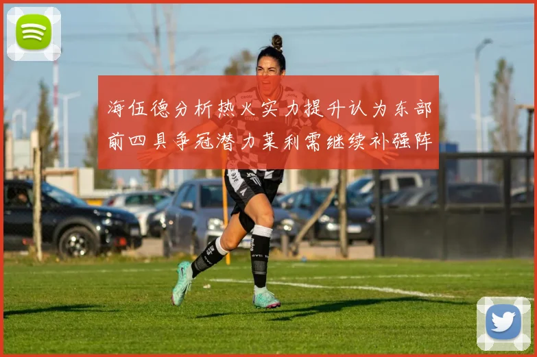 海伍德分析热火实力提升认为东部前四具争冠潜力莱利需继续补强阵容