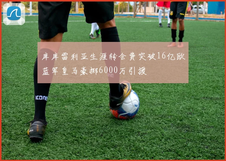 库库雷利亚生涯转会费突破16亿欧蓝军皇马豪掷6000万引援