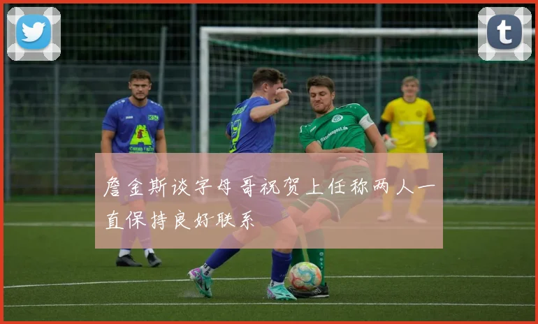 詹金斯谈字母哥祝贺上任称两人一直保持良好联系