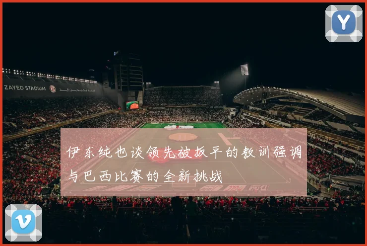 伊东纯也谈领先被扳平的教训强调与巴西比赛的全新挑战