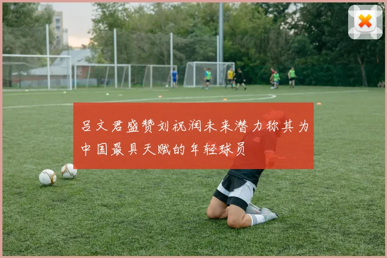 吕文君盛赞刘祝润未来潜力称其为中国最具天赋的年轻球员
