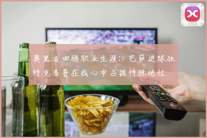 奥里吉回顾职业生涯：巴萨进球独特克洛普在我心中占据特殊地位