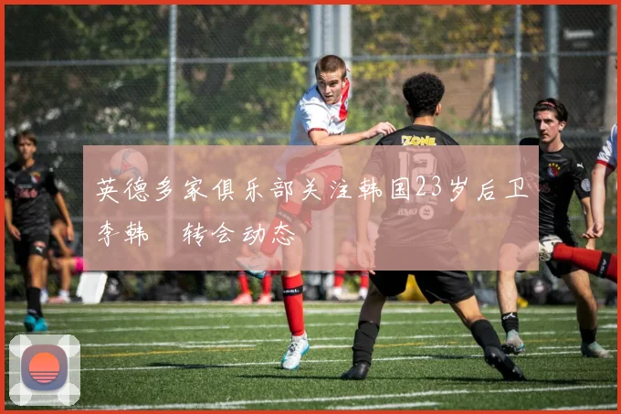 英德多家俱乐部关注韩国23岁后卫李韩汎转会动态