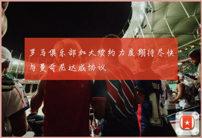 罗马俱乐部加大续约力度期待尽快与曼奇尼达成协议