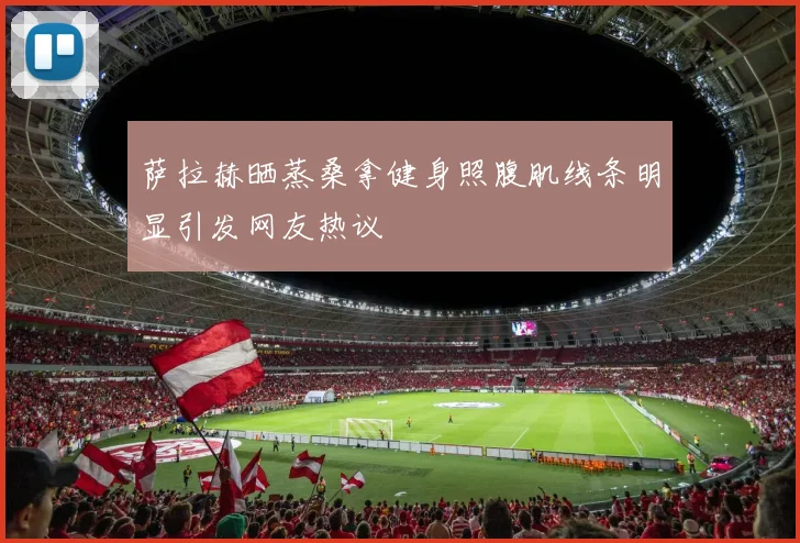 萨拉赫晒蒸桑拿健身照腹肌线条明显引发网友热议