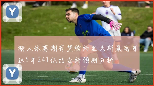 湖人休赛期有望续约里夫斯最高可达5年241亿的合约预测分析
