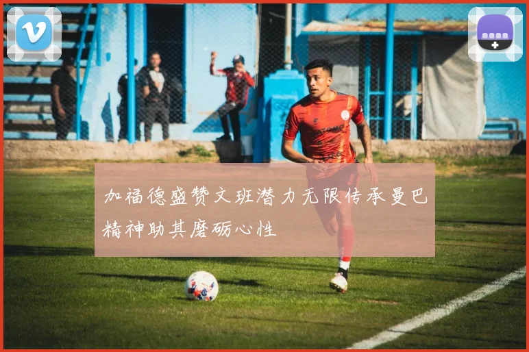 加福德盛赞文班潜力无限传承曼巴精神助其磨砺心性