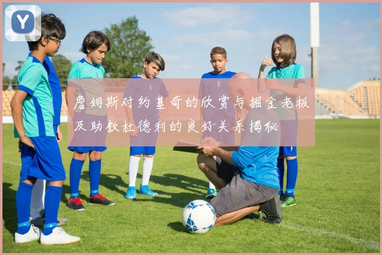 詹姆斯对约基奇的欣赏与掘金老板及助教杜德利的良好关系揭秘