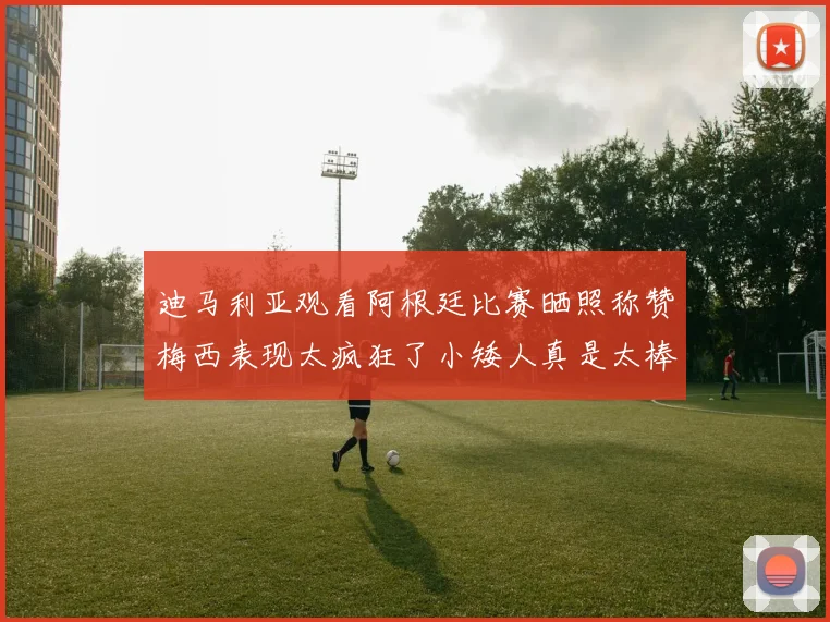 迪马利亚观看阿根廷比赛晒照称赞梅西表现太疯狂了小矮人真是太棒了