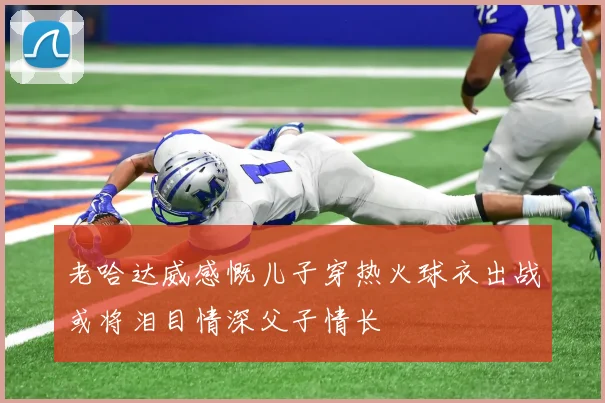 老哈达威感慨儿子穿热火球衣出战或将泪目情深父子情长