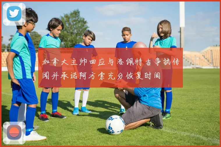 加拿大主帅回应与洛佩特吉争执传闻并承诺阿方索充分恢复时间