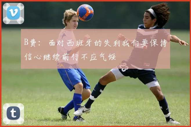 B费：面对西班牙的失利我们要保持信心继续前行不应气馁
