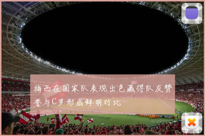 梅西在国家队表现出色赢得队友赞誉与C罗形成鲜明对比