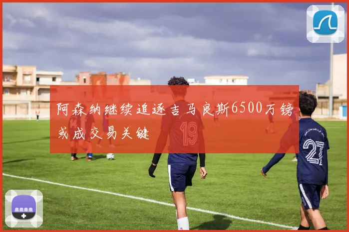 阿森纳继续追逐吉马良斯6500万镑或成交易关键