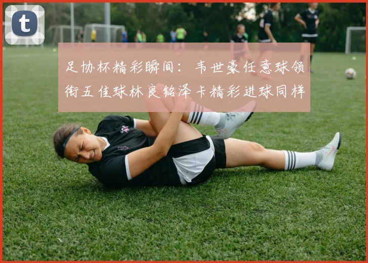 足协杯精彩瞬间：韦世豪任意球领衔五佳球林良铭泽卡精彩进球同样耀眼