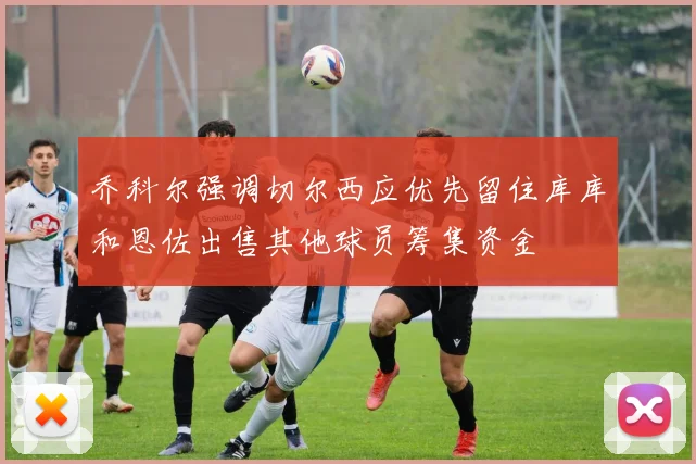 乔科尔强调切尔西应优先留住库库和恩佐出售其他球员筹集资金