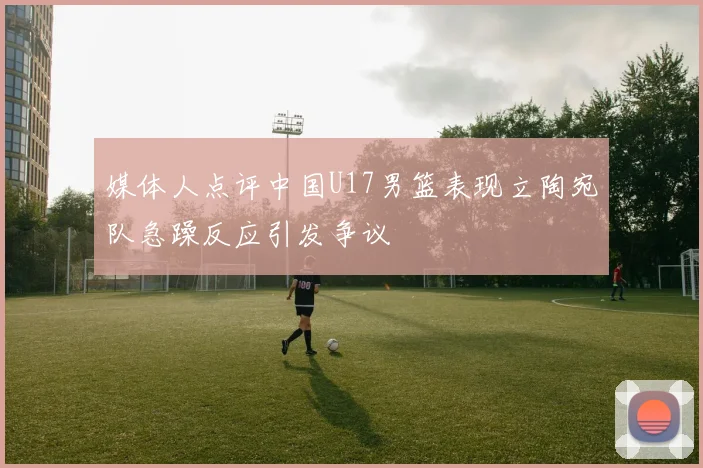媒体人点评中国U17男篮表现立陶宛队急躁反应引发争议
