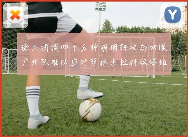 徐杰拼搏四十分钟胡明轩状态回暖广州队难以应对萨林杰拉科双塔组合