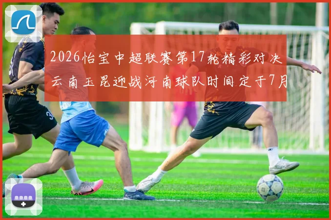 2026怡宝中超联赛第17轮精彩对决云南玉昆迎战河南球队时间定于7月3日晚上20点