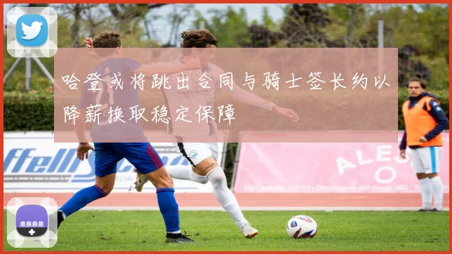 哈登或将跳出合同与骑士签长约以降薪换取稳定保障